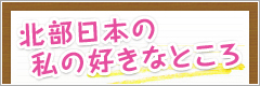 北部日本の私の好きなところ　詳しく見る