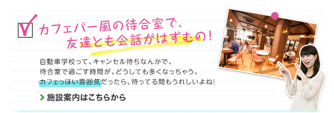 カフェテリア風の待合室で、友達とも会話がはずむの！　自動車学校って、キャンセル待ちなんかで、待合室で過ごす時間が、どうしても多くなっちゃう。カフェっぽい雰囲気だったら、待ってる間もうれしいよね！