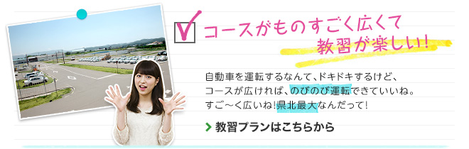 コースがものすごく広くて教習が楽しい！　自動車を運転するなんて、ドキドキするけど、コースが広ければ、のびのび運転できていいね。すご～く広いね！県北最大なんだって！