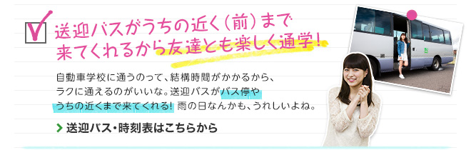 送迎バスがうちの近く（前）まで来てくれるから友達とも楽しく通学！　自動車学校に通うのって、結構時間がかかるから、ラクに通えるのが良いな。バス停までいかなくたって、送迎バスがバス停やうちの近くまで来てくれる！雨の日なんかも、うれしいよね。