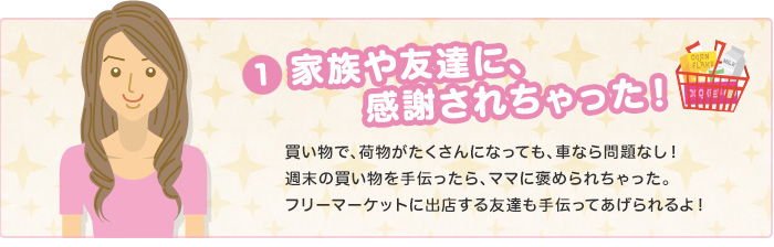 家族や友達に、感謝されちゃった！　買い物で、荷物がたくさんになっても、車なら問題なし！週末の買い物を手伝ったら、ママに褒められちゃった。フリーマーケットに出店する友達も手伝ってあげられるよ！