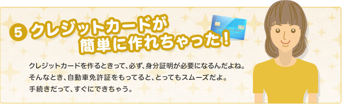 クレジットカードが簡単に作れちゃった！　クレジットカードを作るときって、必ず、身分証明が必要になるんだよね。そんなとき、自動車免許証を持ってると、とってもスムーズだよ。手続きだって、すぐにできちゃう。