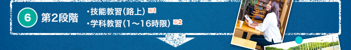 6. 第2段階　・技能教習（路上）※1　・学科教習（1～16時限）