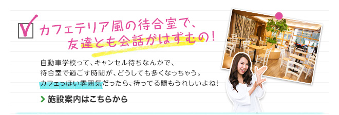 カフェテリア風の待合室で、友達とも会話がはずむの！　自動車学校って、キャンセル待ちなんかで、待合室で過ごす時間が、どうしても多くなっちゃう。カフェっぽい雰囲気だったら、待ってる間もうれしいよね！