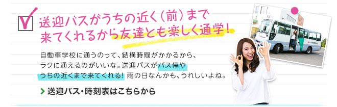 送迎バスがうちの近く（前）まで来てくれるから友達とも楽しく通学！　自動車学校に通うのって、結構時間がかかるから、ラクに通えるのが良いな。バス停までいかなくたって、送迎バスがバス停やうちの近くまで来てくれる！雨の日なんかも、うれしいよね。