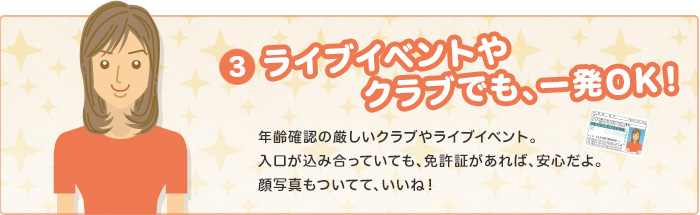 ライブイベントやクラブでも、一発OK！　年齢確認の厳しいクラブやライブイベント。入り口が込み合っていても、免許証があれば、安心だよ。顔写真もついてて、いいね！