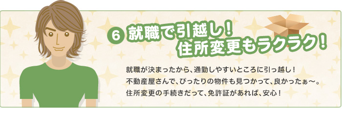 就職で引っ越し！住所変更もラクラク！　就職が決まったから、通勤しやすいところに引っ越し！不動産屋さんで、ぴったりの物件も見つかって、良かったぁ～。住所変更の手続きだって、免許証があれば、安心！